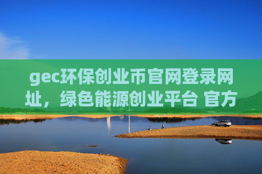 gec环保创业币官网登录网址,绿色能源创业平台 官方入口地址