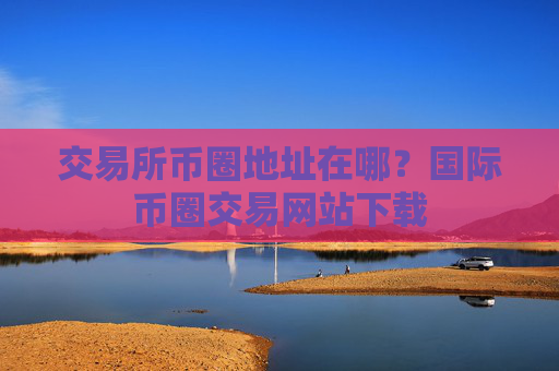 交易所币圈地址在哪？国际币圈交易网站下载