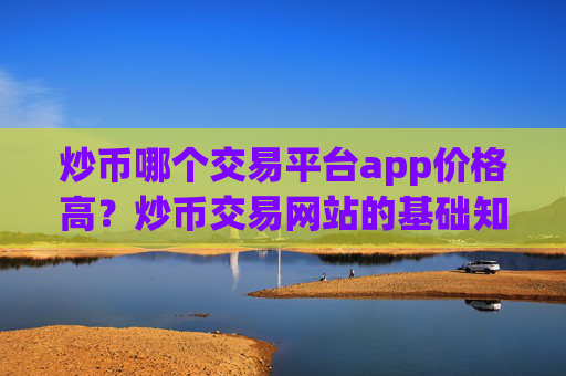 炒币哪个交易平台app价格高？炒币交易网站的基础知识