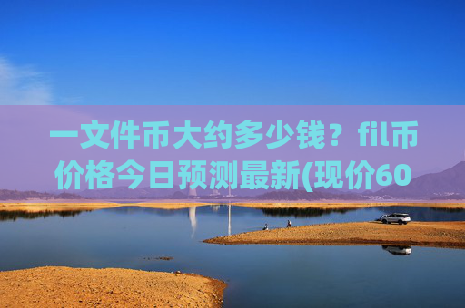 一文件币大约多少钱？fil币价格今日预测最新(现价60.7378元)