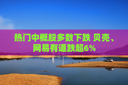 热门中概股多数下跌 贝壳、网易有道跌超6%