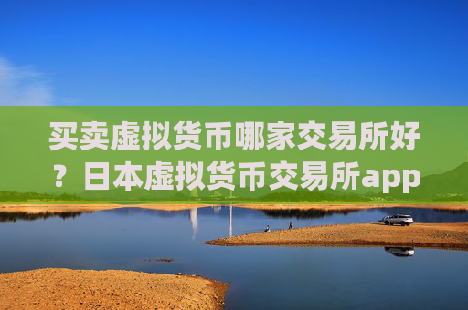 买卖虚拟货币哪家交易所好？日本虚拟货币交易所app下载+开户