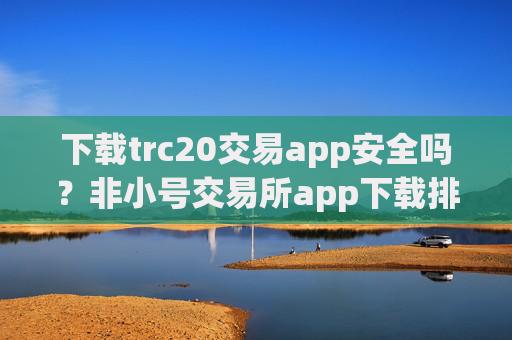 下载trc20交易app安全吗?非小号交易所app下载排名trc20