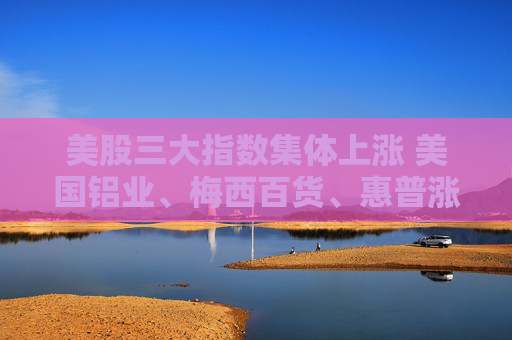 美股三大指数集体上涨 美国铝业、梅西百货、惠普涨超3%