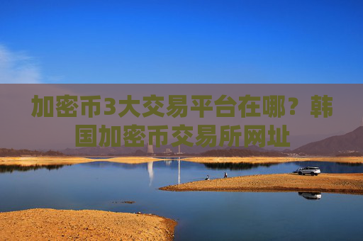 加密币3大交易平台在哪？韩国加密币交易所网址