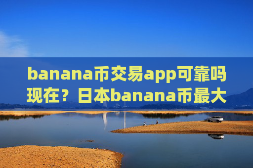 banana币交易app可靠吗现在？日本banana币最大交易网站