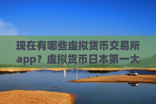 现在有哪些虚拟货币交易所app？虚拟货币日本第一大交易所