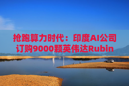 抢跑算力时代：印度AI公司订购9000颗英伟达Rubin GPU 为亚洲首批买家之一