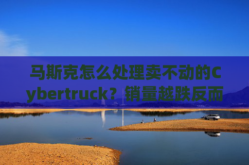 马斯克怎么处理卖不动的Cybertruck？销量越跌反而卖得更贵