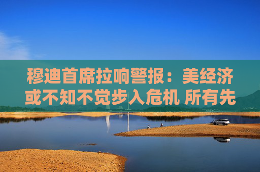 穆迪首席拉响警报：美经济或不知不觉步入危机 所有先决条件已具备！