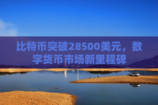 比特币突破28500美元，数字货币市场新里程碑