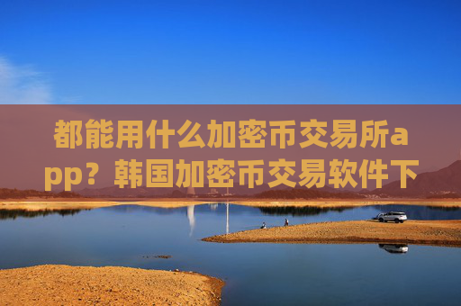 都能用什么加密币交易所app？韩国加密币交易软件下载注册