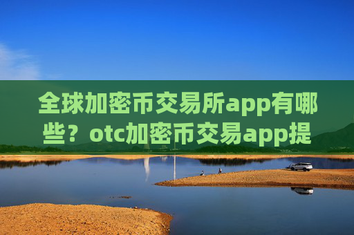全球加密币交易所app有哪些？otc加密币交易app提现