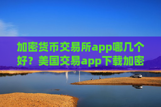 加密货币交易所app哪几个好？美国交易app下载加密货币
