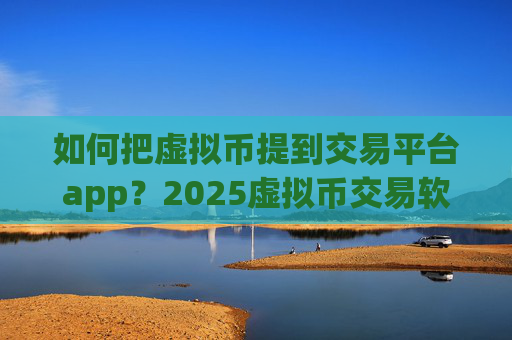 如何把虚拟币提到交易平台app？2025虚拟币交易软件哪个好