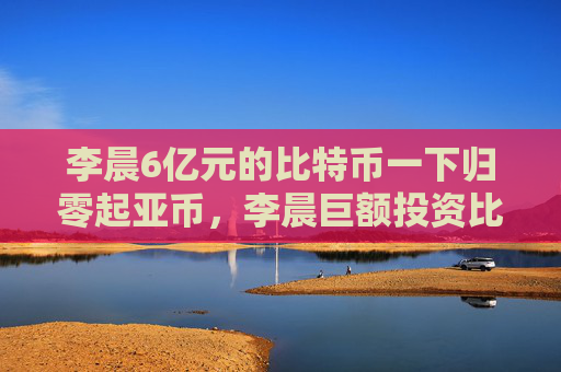 李晨6亿元的比特币一下归零起亚币，李晨巨额投资比特币归零原因分析