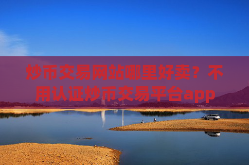 炒币交易网站哪里好卖？不用认证炒币交易平台app