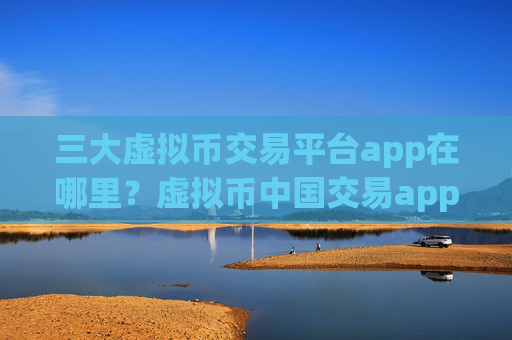 三大虚拟币交易平台app在哪里？虚拟币中国交易app官网怎么样