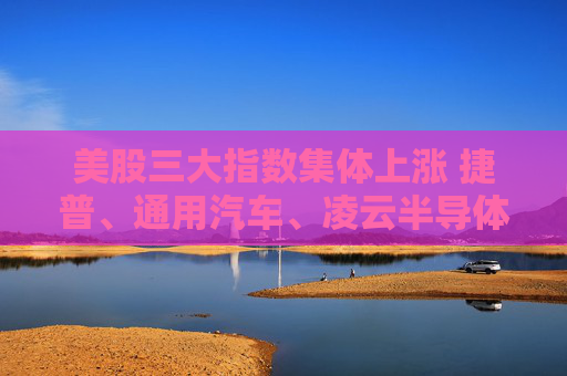 美股三大指数集体上涨 捷普、通用汽车、凌云半导体、美盛涨超2%