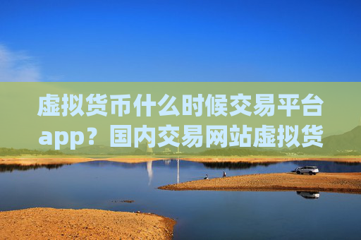 虚拟货币什么时候交易平台app？国内交易网站虚拟货币上市