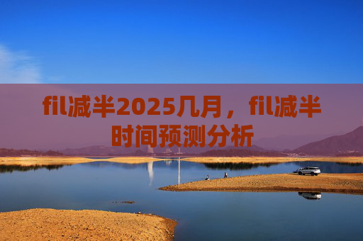 fil减半2025几月，fil减半时间预测分析