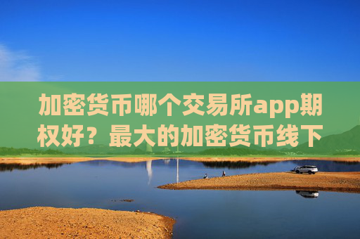 加密货币哪个交易所app期权好？最大的加密货币线下交易app