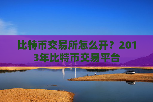 比特币交易所怎么开？2013年比特币交易平台