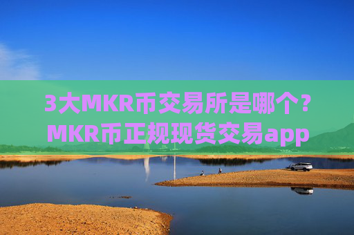 3大MKR币交易所是哪个?MKR币正规现货交易app