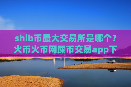 shib币最大交易所是哪个？火币火币网屎币交易app下载