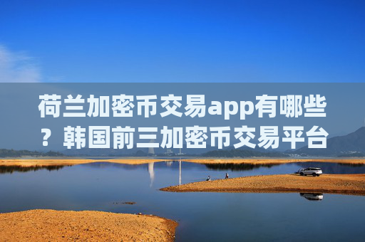 荷兰加密币交易app有哪些？韩国前三加密币交易平台app