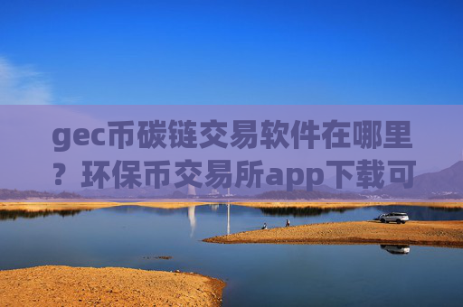 gec币碳链交易软件在哪里？环保币交易所app下载可靠吗