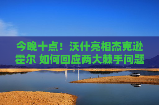 今晚十点！沃什亮相杰克逊霍尔 如何回应两大棘手问题