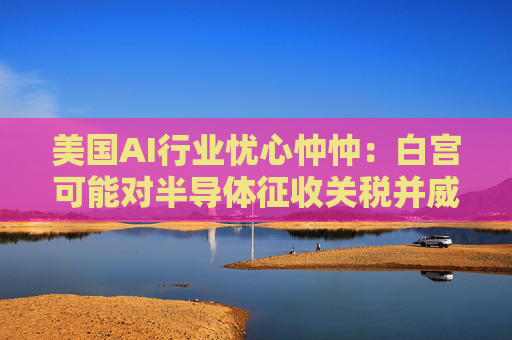 美国AI行业忧心忡忡：白宫可能对半导体征收关税并威胁AI创新