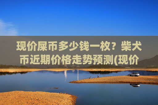 现价屎币多少钱一枚？柴犬币近期价格走势预测(现价0.00015865元)