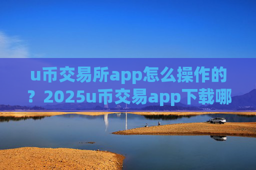 u币交易所app怎么操作的？2025u币交易app下载哪个好