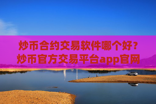 炒币合约交易软件哪个好？炒币官方交易平台app官网