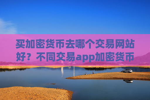 买加密货币去哪个交易网站好？不同交易app加密货币