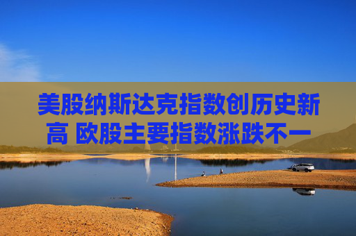 美股纳斯达克指数创历史新高 欧股主要指数涨跌不一