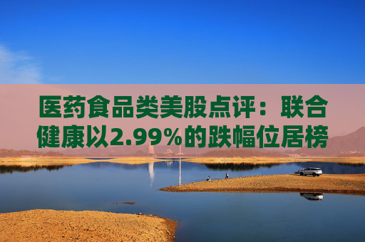 医药食品类美股点评：联合健康以2.99%的跌幅位居榜首