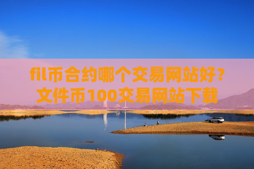fil币合约哪个交易网站好？文件币100交易网站下载