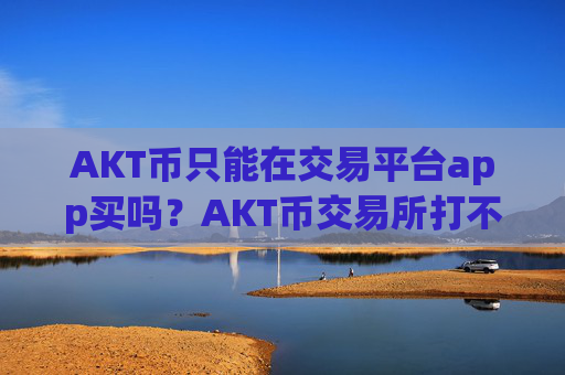 AKT币只能在交易平台app买吗？AKT币交易所打不开
