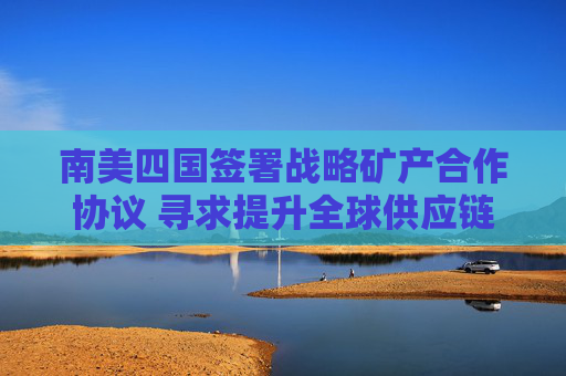 南美四国签署战略矿产合作协议 寻求提升全球供应链地位