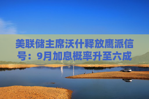 美联储主席沃什释放鹰派信号：9月加息概率升至六成 美元上涨