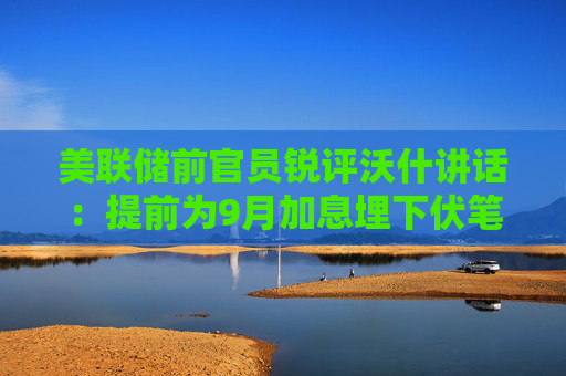 美联储前官员锐评沃什讲话：提前为9月加息埋下伏笔