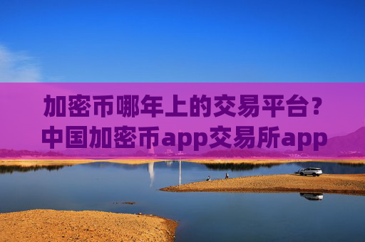 加密币哪年上的交易平台？中国加密币app交易所app下载