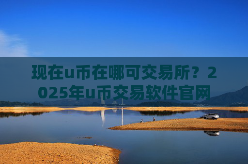 现在u币在哪可交易所？2025年u币交易软件官网