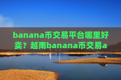 banana币交易平台哪里好卖？越南banana币交易app