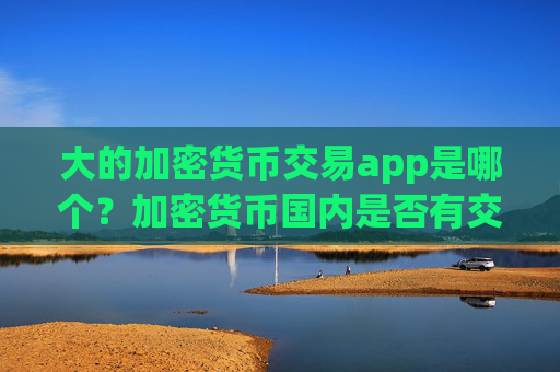 大的加密货币交易app是哪个？加密货币国内是否有交易所app下载
