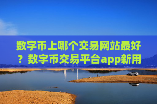数字币上哪个交易网站最好？数字币交易平台app新用户送