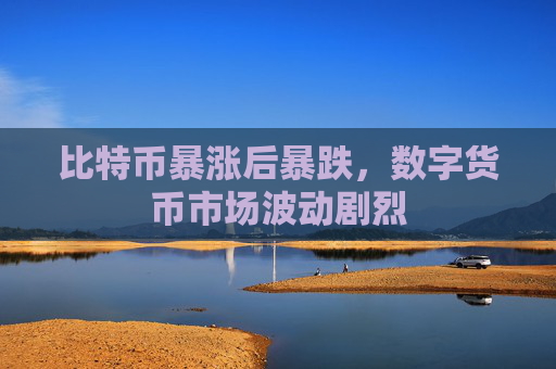 比特币暴涨后暴跌，数字货币市场波动剧烈
